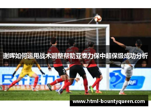 谢晖如何运用战术调整帮助亚泰力保中超保级成功分析 谢晖如何运用战术调整帮助亚泰力保中超保级成功分析