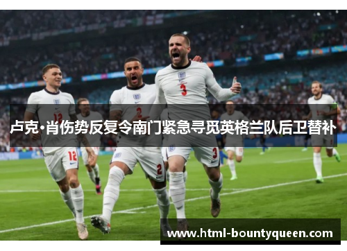 卢克·肖伤势反复令南门紧急寻觅英格兰队后卫替补 卢克·肖伤势反复令南门紧急寻觅英格兰队后卫替补